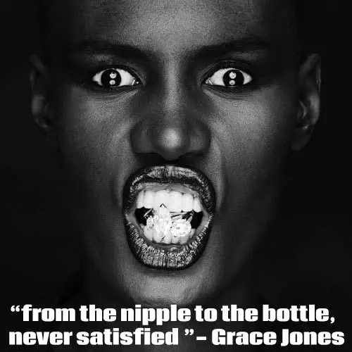 'From the nipple to the bottle, never satisfied'. - Grace Jones